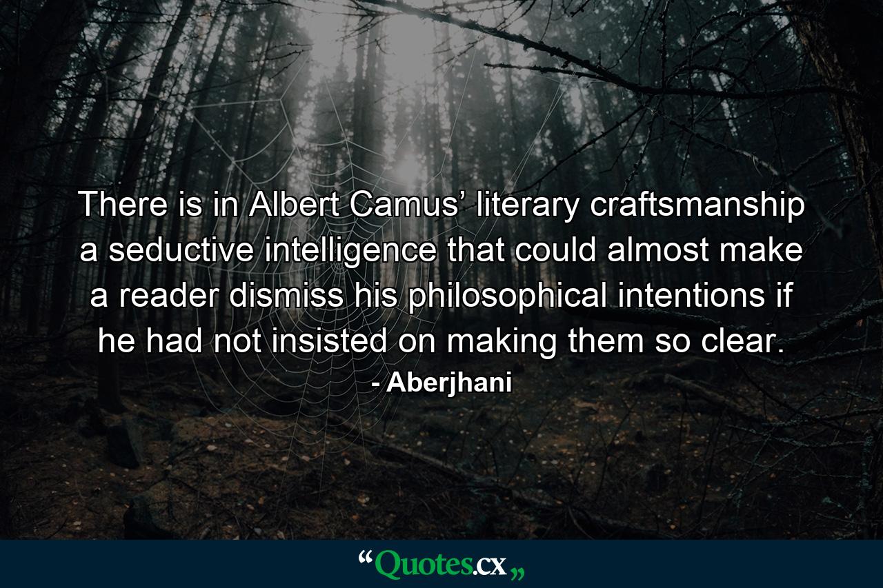 There is in Albert Camus’ literary craftsmanship a seductive intelligence that could almost make a reader dismiss his philosophical intentions if he had not insisted on making them so clear. - Quote by Aberjhani