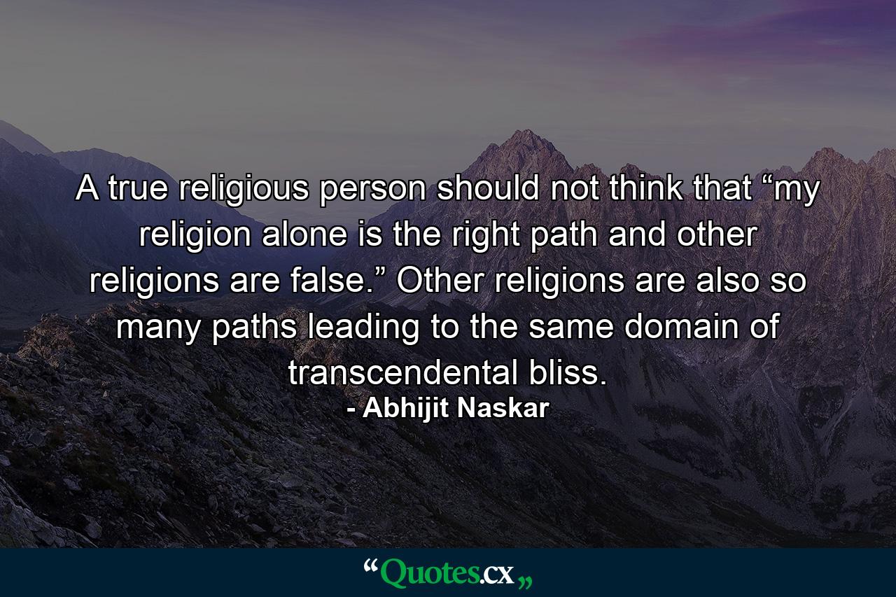 A true religious person should not think that “my religion alone is the right path and other religions are false.” Other religions are also so many paths leading to the same domain of transcendental bliss. - Quote by Abhijit Naskar