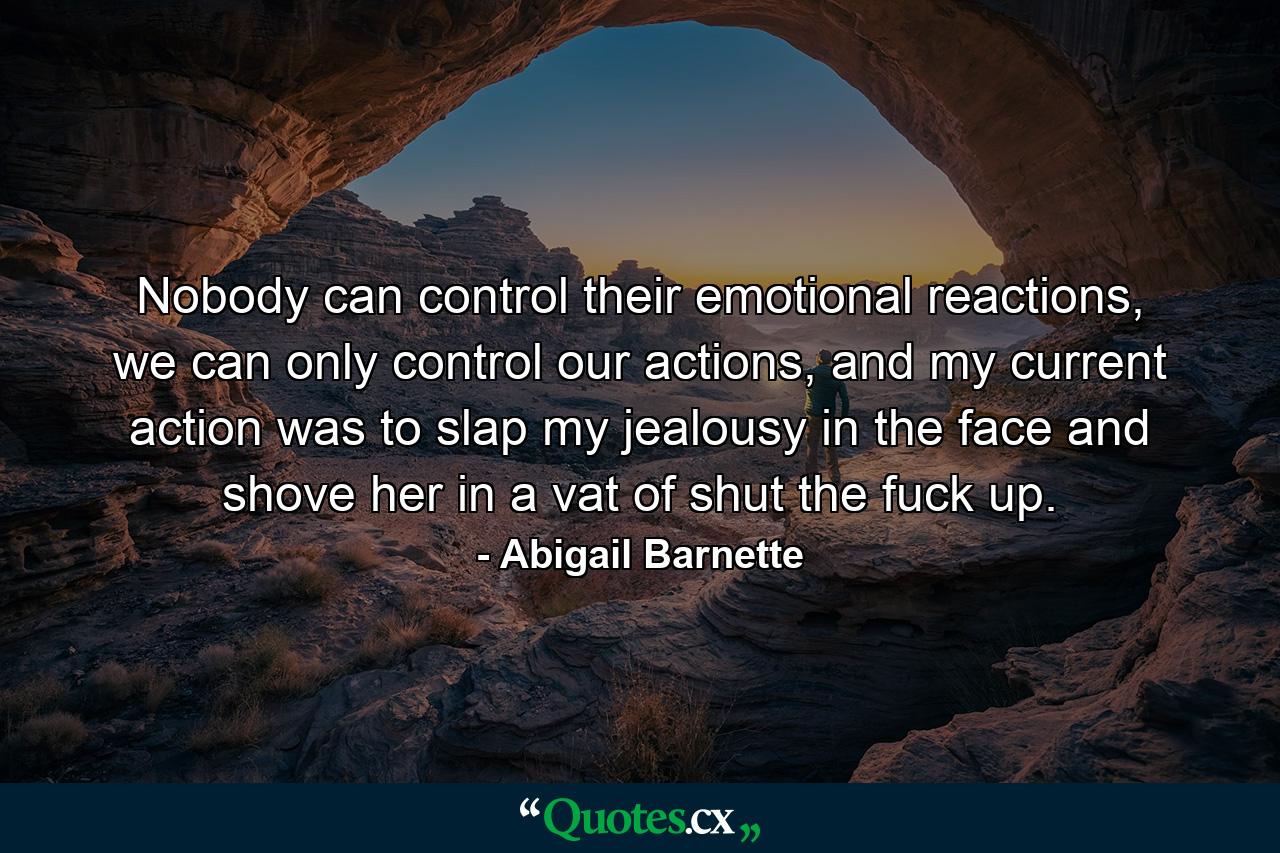 Nobody can control their emotional reactions, we can only control our actions, and my current action was to slap my jealousy in the face and shove her in a vat of shut the fuck up. - Quote by Abigail Barnette