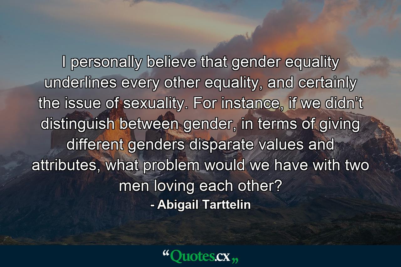 I personally believe that gender equality underlines every other equality, and certainly the issue of sexuality. For instance, if we didn’t distinguish between gender, in terms of giving different genders disparate values and attributes, what problem would we have with two men loving each other? - Quote by Abigail Tarttelin