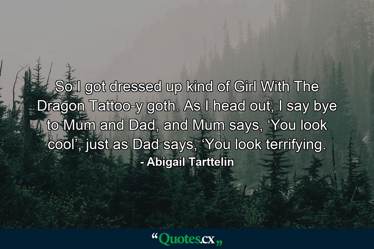 So I got dressed up kind of Girl With The Dragon Tattoo-y goth. As I head out, I say bye to Mum and Dad, and Mum says, ‘You look cool’, just as Dad says, ‘You look terrifying. - Quote by Abigail Tarttelin