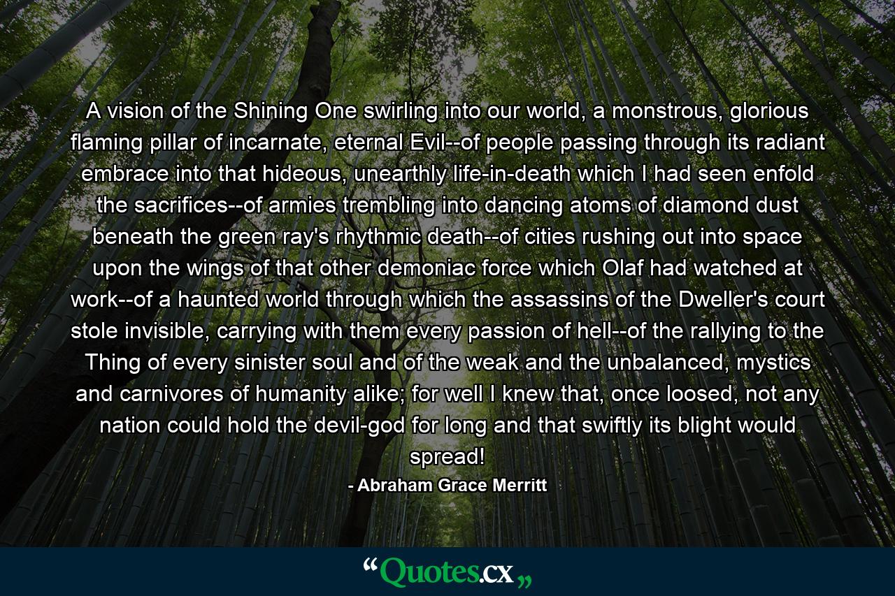 A vision of the Shining One swirling into our world, a monstrous, glorious flaming pillar of incarnate, eternal Evil--of people passing through its radiant embrace into that hideous, unearthly life-in-death which I had seen enfold the sacrifices--of armies trembling into dancing atoms of diamond dust beneath the green ray's rhythmic death--of cities rushing out into space upon the wings of that other demoniac force which Olaf had watched at work--of a haunted world through which the assassins of the Dweller's court stole invisible, carrying with them every passion of hell--of the rallying to the Thing of every sinister soul and of the weak and the unbalanced, mystics and carnivores of humanity alike; for well I knew that, once loosed, not any nation could hold the devil-god for long and that swiftly its blight would spread! - Quote by Abraham Grace Merritt