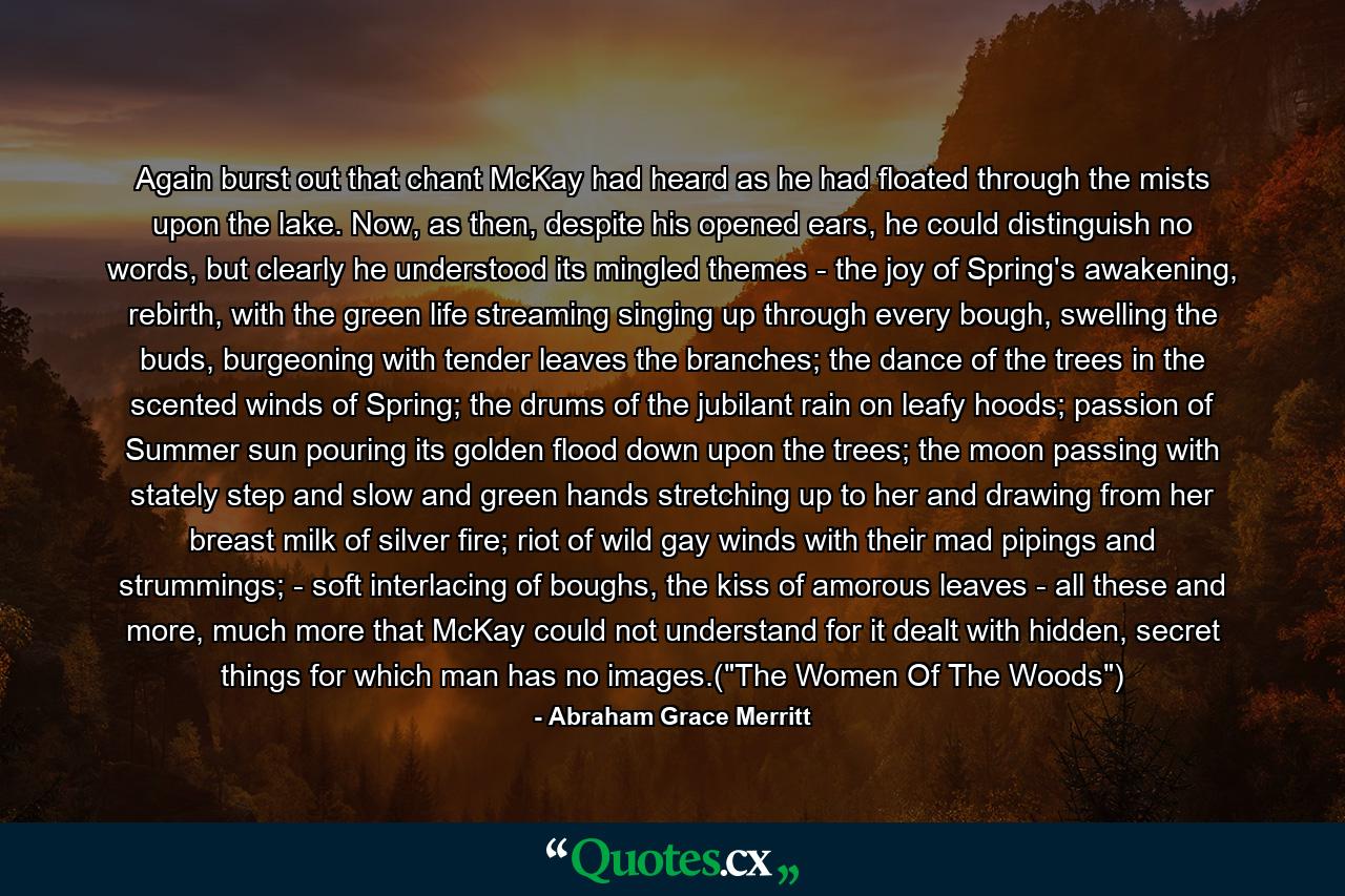 Again burst out that chant McKay had heard as he had floated through the mists upon the lake. Now, as then, despite his opened ears, he could distinguish no words, but clearly he understood its mingled themes - the joy of Spring's awakening, rebirth, with the green life streaming singing up through every bough, swelling the buds, burgeoning with tender leaves the branches; the dance of the trees in the scented winds of Spring; the drums of the jubilant rain on leafy hoods; passion of Summer sun pouring its golden flood down upon the trees; the moon passing with stately step and slow and green hands stretching up to her and drawing from her breast milk of silver fire; riot of wild gay winds with their mad pipings and strummings; - soft interlacing of boughs, the kiss of amorous leaves - all these and more, much more that McKay could not understand for it dealt with hidden, secret things for which man has no images.(