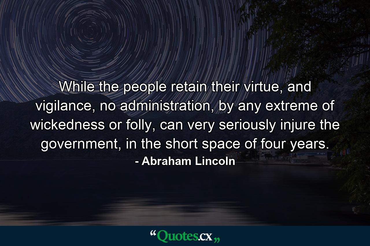 While the people retain their virtue, and vigilance, no administration, by any extreme of wickedness or folly, can very seriously injure the government, in the short space of four years. - Quote by Abraham Lincoln