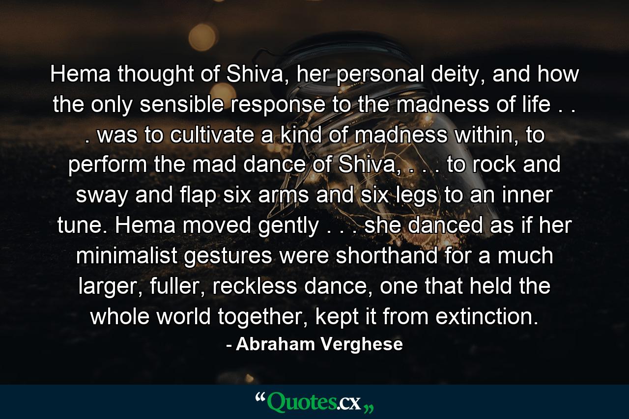 Hema thought of Shiva, her personal deity, and how the only sensible response to the madness of life . . . was to cultivate a kind of madness within, to perform the mad dance of Shiva, . . . to rock and sway and flap six arms and six legs to an inner tune. Hema moved gently . . . she danced as if her minimalist gestures were shorthand for a much larger, fuller, reckless dance, one that held the whole world together, kept it from extinction. - Quote by Abraham Verghese