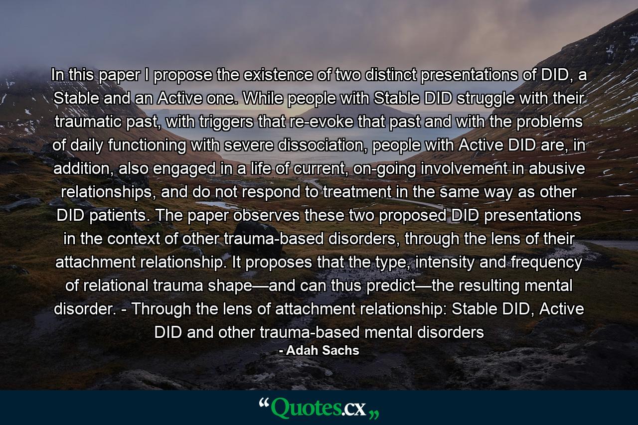 In this paper I propose the existence of two distinct presentations of DID, a Stable and an Active one. While people with Stable DID struggle with their traumatic past, with triggers that re-evoke that past and with the problems of daily functioning with severe dissociation, people with Active DID are, in addition, also engaged in a life of current, on-going involvement in abusive relationships, and do not respond to treatment in the same way as other DID patients. The paper observes these two proposed DID presentations in the context of other trauma-based disorders, through the lens of their attachment relationship. It proposes that the type, intensity and frequency of relational trauma shape—and can thus predict—the resulting mental disorder. - Through the lens of attachment relationship: Stable DID, Active DID and other trauma-based mental disorders - Quote by Adah Sachs