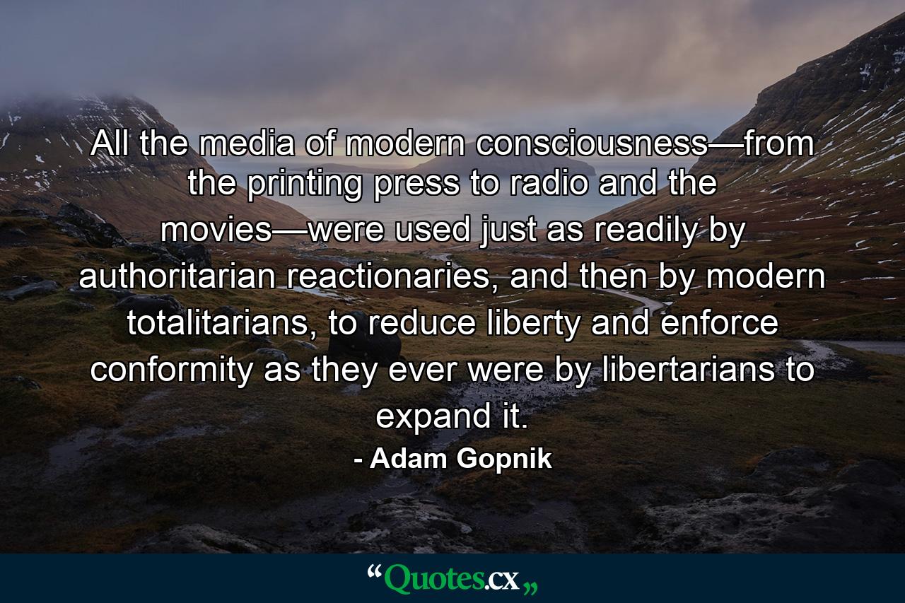 All the media of modern consciousness—from the printing press to radio and the movies—were used just as readily by authoritarian reactionaries, and then by modern totalitarians, to reduce liberty and enforce conformity as they ever were by libertarians to expand it. - Quote by Adam Gopnik