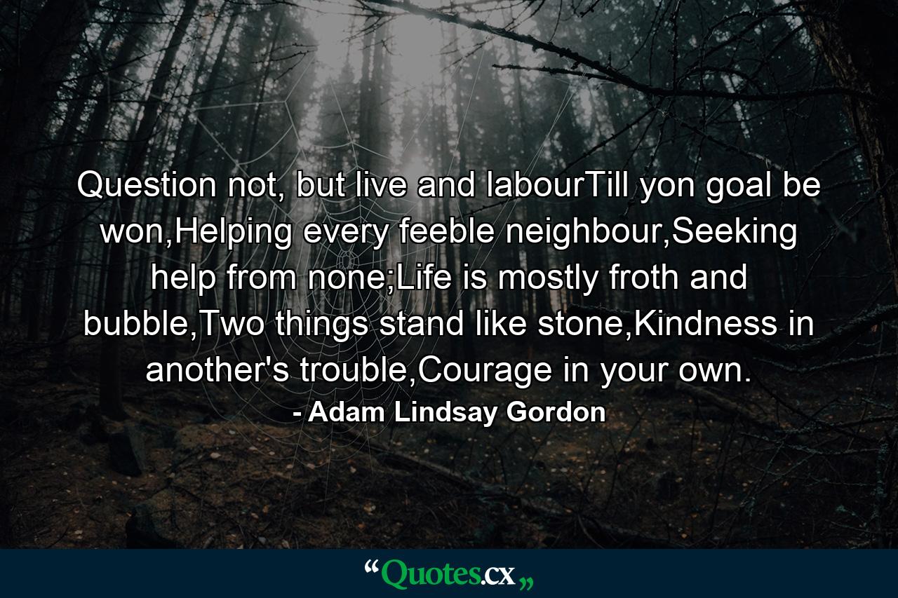 Question not, but live and labourTill yon goal be won,Helping every feeble neighbour,Seeking help from none;Life is mostly froth and bubble,Two things stand like stone,Kindness in another's trouble,Courage in your own. - Quote by Adam Lindsay Gordon