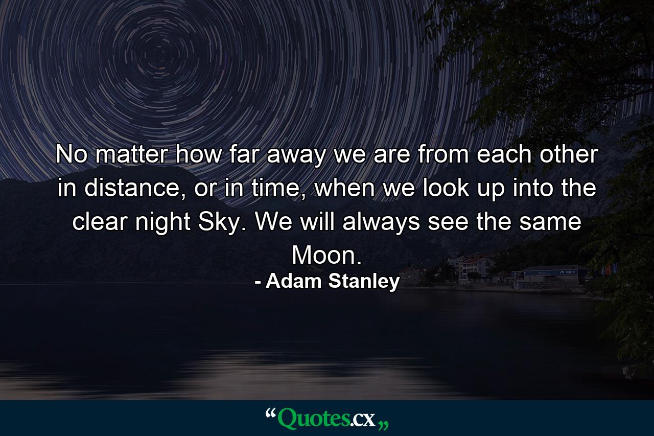 No matter how far away we are from each other in distance, or in time, when we look up into the clear night Sky. We will always see the same Moon. - Quote by Adam Stanley