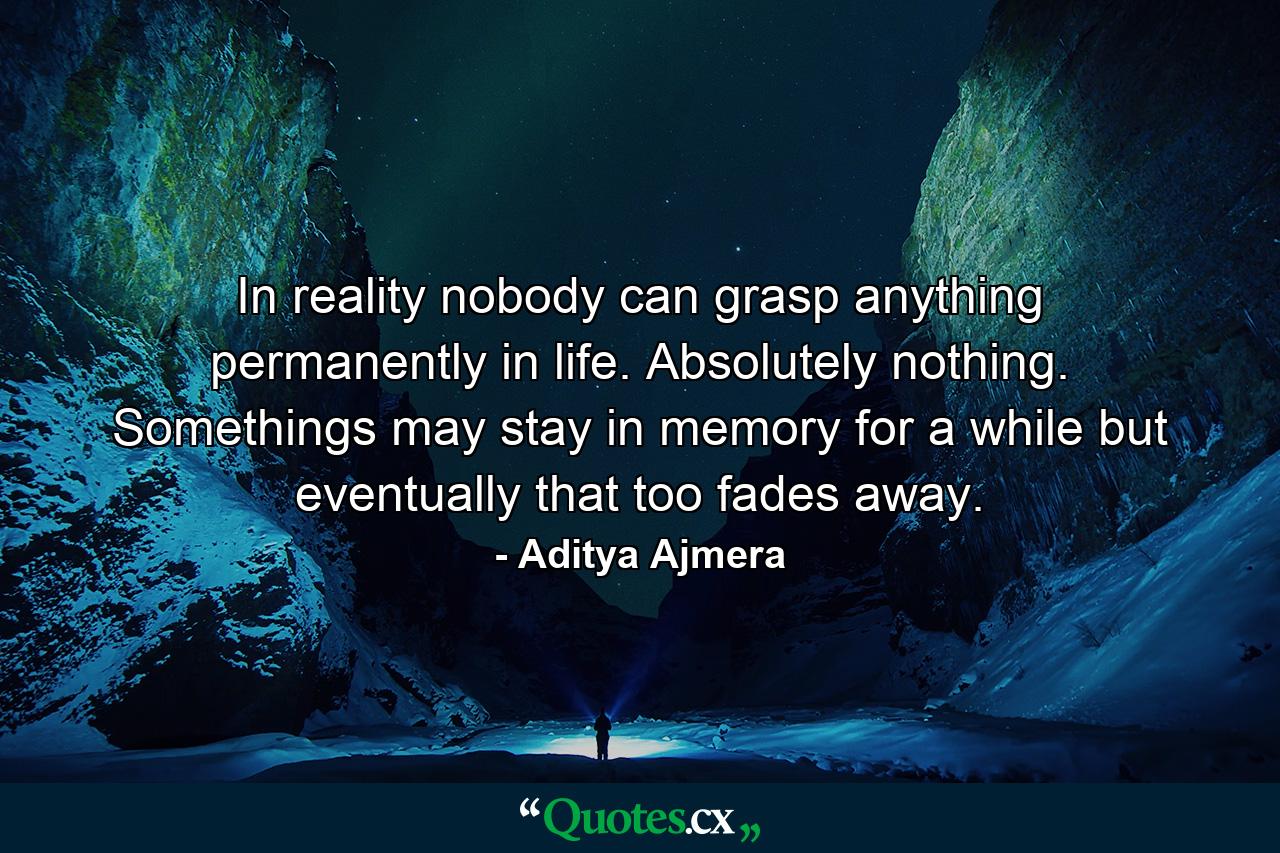 In reality nobody can grasp anything permanently in life. Absolutely nothing. Somethings may stay in memory for a while but eventually that too fades away. - Quote by Aditya Ajmera