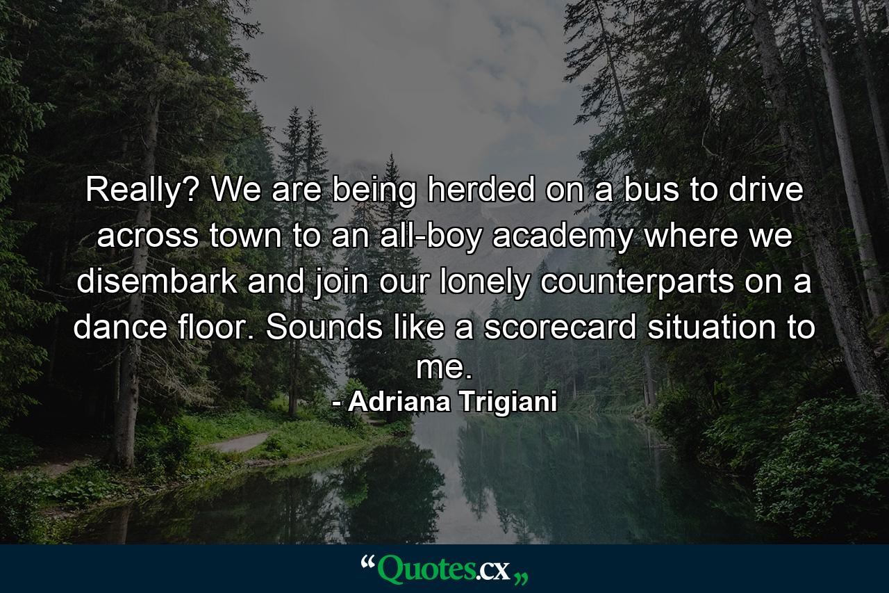 Really? We are being herded on a bus to drive across town to an all-boy academy where we disembark and join our lonely counterparts on a dance floor. Sounds like a scorecard situation to me. - Quote by Adriana Trigiani