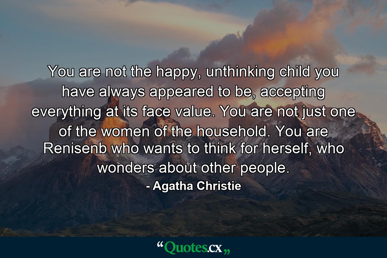 You are not the happy, unthinking child you have always appeared to be, accepting everything at its face value. You are not just one of the women of the household. You are Renisenb who wants to think for herself, who wonders about other people. - Quote by Agatha Christie