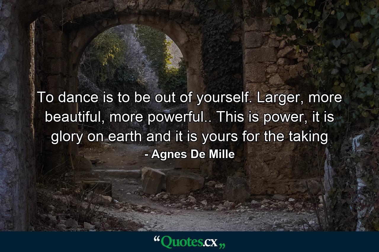 To dance is to be out of yourself. Larger, more beautiful, more powerful.. This is power, it is glory on earth and it is yours for the taking - Quote by Agnes De Mille