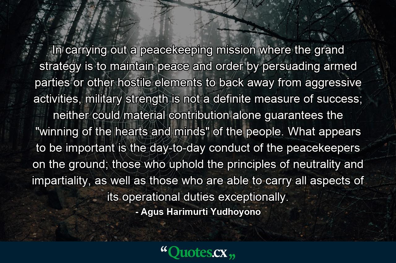 In carrying out a peacekeeping mission where the grand strategy is to maintain peace and order by persuading armed parties or other hostile elements to back away from aggressive activities, military strength is not a definite measure of success; neither could material contribution alone guarantees the 