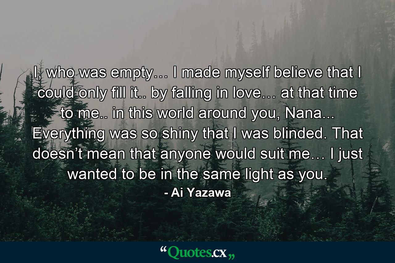 I, who was empty… I made myself believe that I could only fill it.. by falling in love… at that time to me.. in this world around you, Nana... Everything was so shiny that I was blinded. That doesn’t mean that anyone would suit me… I just wanted to be in the same light as you. - Quote by Ai Yazawa