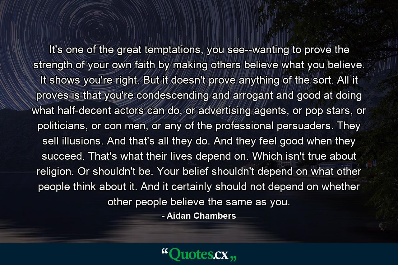 It's one of the great temptations, you see--wanting to prove the strength of your own faith by making others believe what you believe. It shows you're right.  But it doesn't prove anything of the sort. All it proves is that you're condescending and arrogant and good at doing what half-decent actors can do, or advertising agents, or pop stars, or politicians, or con men, or any of the professional persuaders. They sell illusions. And that's all they do. And they feel good when they succeed. That's what their lives depend on. Which isn't true about religion. Or shouldn't be. Your belief shouldn't depend on what other people think about it. And it certainly should not depend on whether other people believe the same as you. - Quote by Aidan Chambers