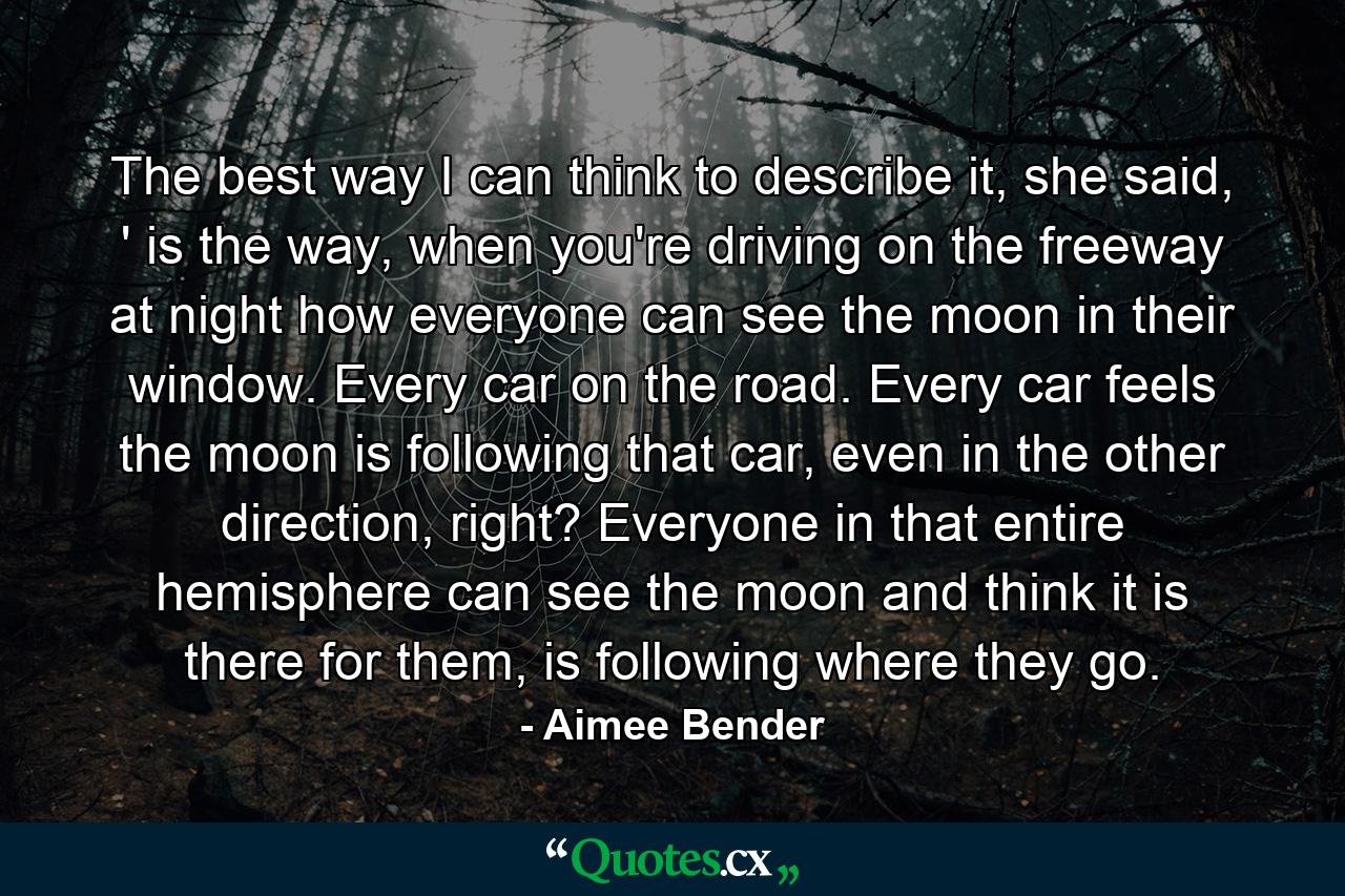 The best way I can think to describe it, she said, ' is the way, when you're driving on the freeway at night how everyone can see the moon in their window. Every car on the road. Every car feels the moon is following that car, even in the other direction, right? Everyone in that entire hemisphere can see the moon and think it is there for them, is following where they go. - Quote by Aimee Bender