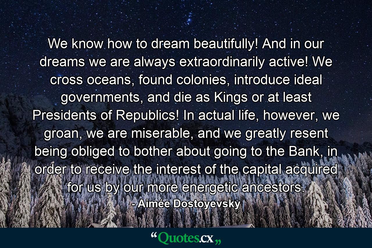 We know how to dream beautifully! And in our dreams we are always extraordinarily active! We cross oceans, found colonies, introduce ideal governments, and die as Kings or at least Presidents of Republics! In actual life, however, we groan, we are miserable, and we greatly resent being obliged to bother about going to the Bank, in order to receive the interest of the capital acquired for us by our more energetic ancestors. - Quote by Aimée Dostoyevsky