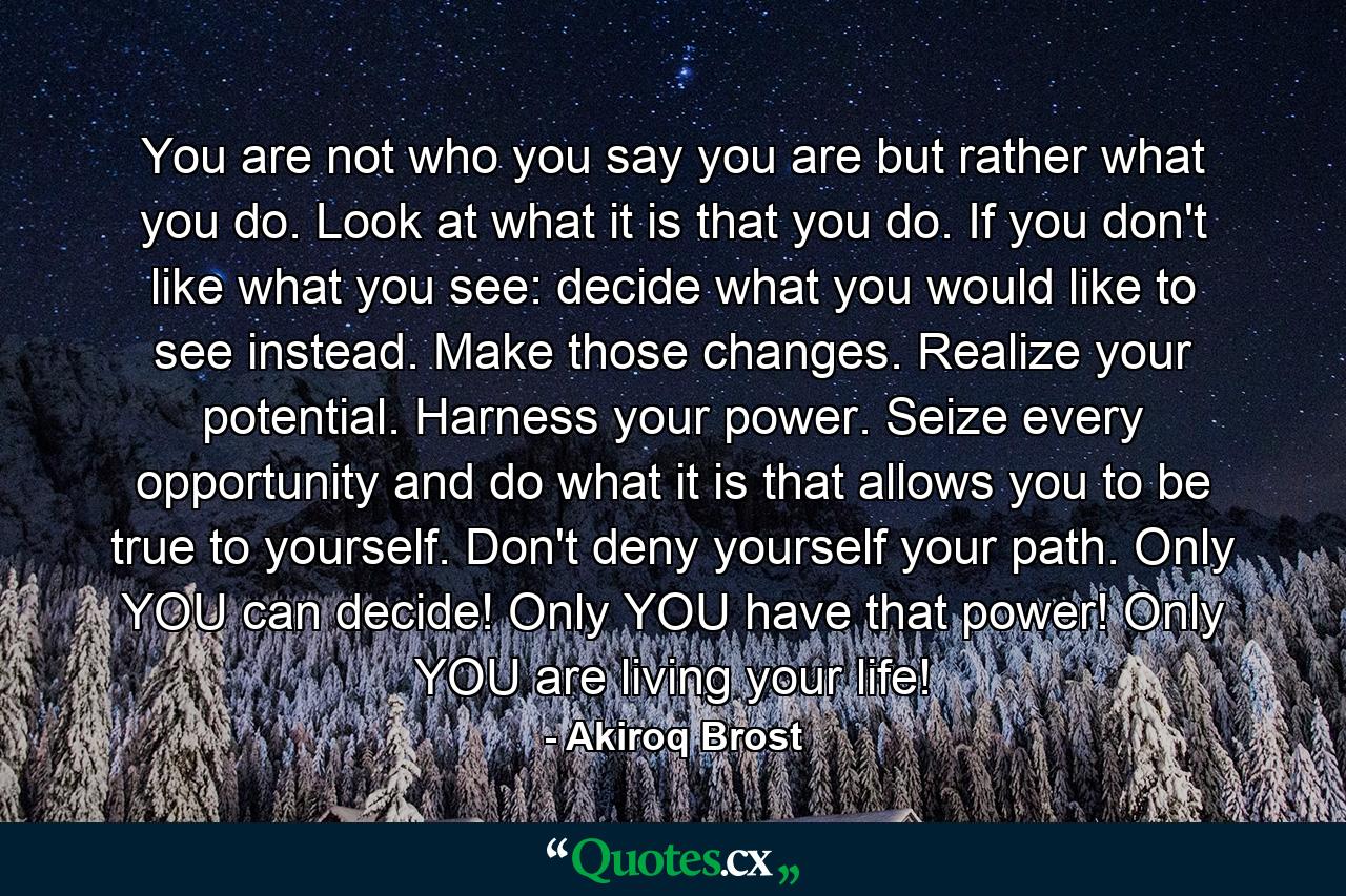 You are not who you say you are but rather what you do. Look at what it is that you do. If you don't like what you see: decide what you would like to see instead. Make those changes. Realize your potential. Harness your power. Seize every opportunity and do what it is that allows you to be true to yourself. Don't deny yourself your path. Only YOU can decide! Only YOU have that power! Only YOU are living your life! - Quote by Akiroq Brost