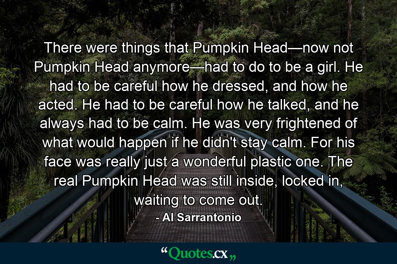 There were things that Pumpkin Head—now not Pumpkin Head anymore—had to do to be a girl. He had to be careful how he dressed, and how he acted. He had to be careful how he talked, and he always had to be calm. He was very frightened of what would happen if he didn't stay calm. For his face was really just a wonderful plastic one. The real Pumpkin Head was still inside, locked in, waiting to come out. - Quote by Al Sarrantonio