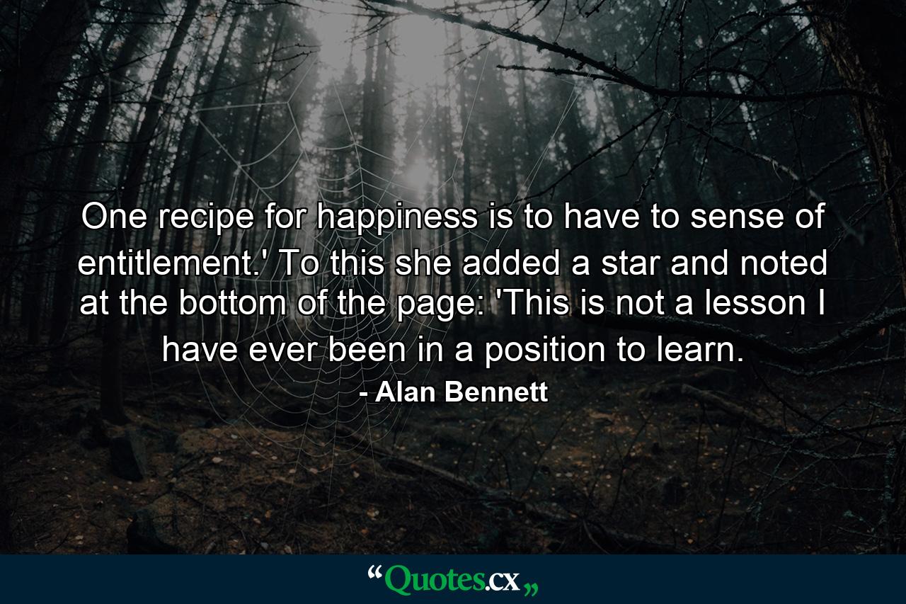 One recipe for happiness is to have to sense of entitlement.' To this she added a star and noted at the bottom of the page: 'This is not a lesson I have ever been in a position to learn. - Quote by Alan Bennett