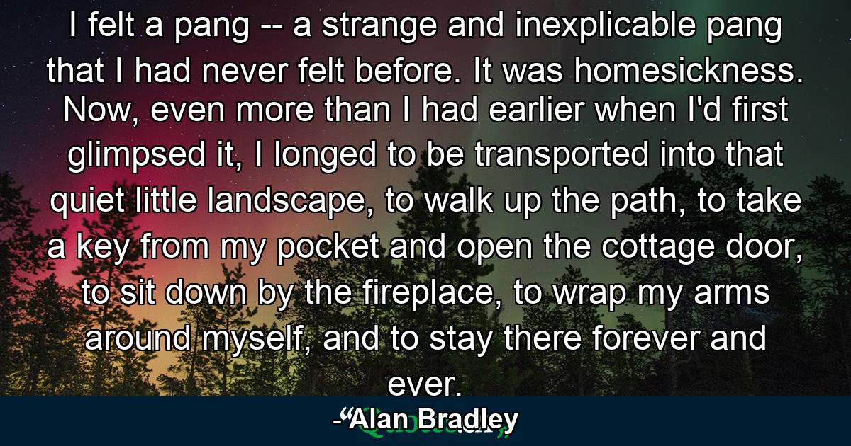 I felt a pang -- a strange and inexplicable pang that I had never felt before. It was homesickness. Now, even more than I had earlier when I'd first glimpsed it, I longed to be transported into that quiet little landscape, to walk up the path, to take a key from my pocket and open the cottage door, to sit down by the fireplace, to wrap my arms around myself, and to stay there forever and ever. - Quote by Alan Bradley