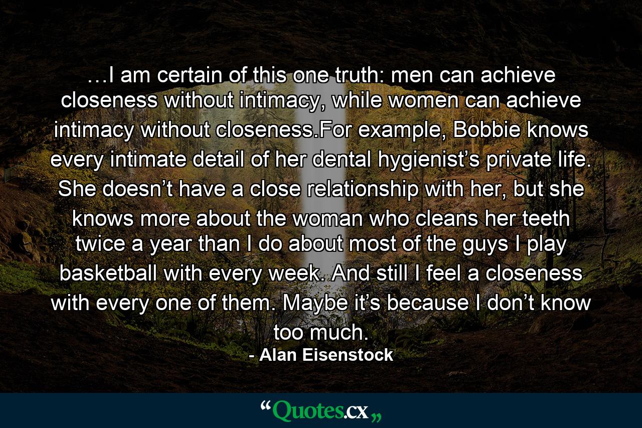 …I am certain of this one truth: men can achieve closeness without intimacy, while women can achieve intimacy without closeness.For example, Bobbie knows every intimate detail of her dental hygienist’s private life. She doesn’t have a close relationship with her, but she knows more about the woman who cleans her teeth twice a year than I do about most of the guys I play basketball with every week. And still I feel a closeness with every one of them. Maybe it’s because I don’t know too much. - Quote by Alan Eisenstock