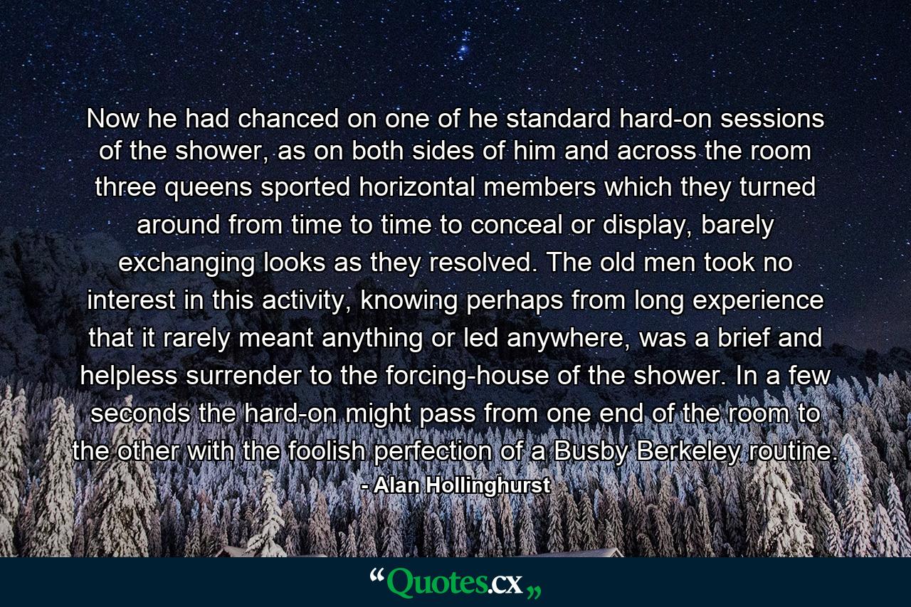 Now he had chanced on one of he standard hard-on sessions of the shower, as on both sides of him and across the room three queens sported horizontal members which they turned around from time to time to conceal or display, barely exchanging looks as they resolved. The old men took no interest in this activity, knowing perhaps from long experience that it rarely meant anything or led anywhere, was a brief and helpless surrender to the forcing-house of the shower. In a few seconds the hard-on might pass from one end of the room to the other with the foolish perfection of a Busby Berkeley routine. - Quote by Alan Hollinghurst