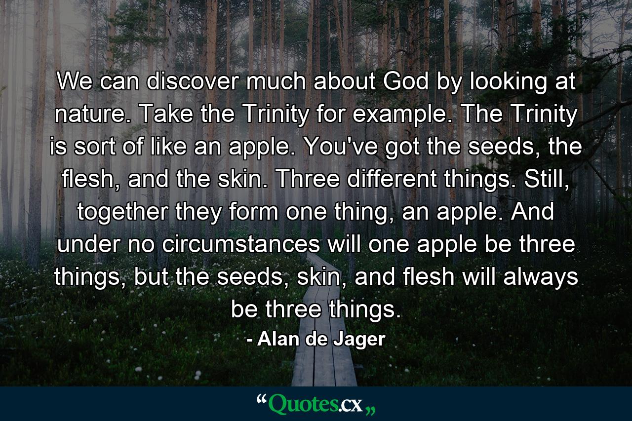 We can discover much about God by looking at nature. Take the Trinity for example. The Trinity is sort of like an apple. You've got the seeds, the flesh, and the skin. Three different things. Still, together they form one thing, an apple. And under no circumstances will one apple be three things, but the seeds, skin, and flesh will always be three things. - Quote by Alan de Jager