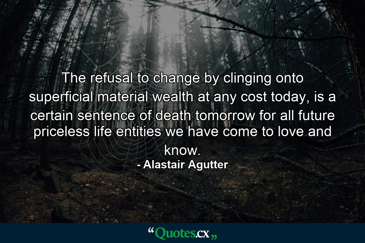 The refusal to change by clinging onto superficial material wealth at any cost today, is a certain sentence of death tomorrow for all future priceless life entities we have come to love and know. - Quote by Alastair Agutter