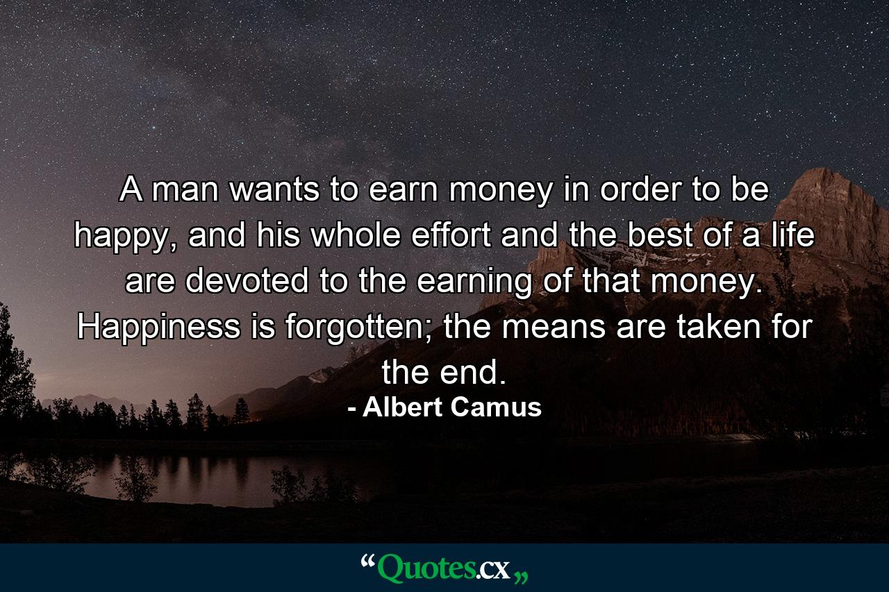 A man wants to earn money in order to be happy, and his whole effort and the best of a life are devoted to the earning of that money. Happiness is forgotten; the means are taken for the end. - Quote by Albert Camus