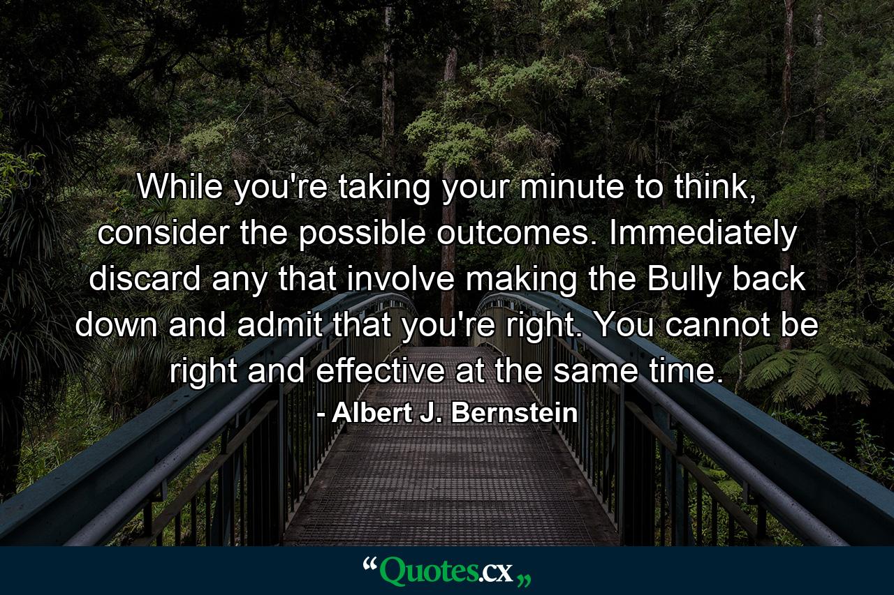 While you're taking your minute to think, consider the possible outcomes. Immediately discard any that involve making the Bully back down and admit that you're right. You cannot be right and effective at the same time. - Quote by Albert J. Bernstein