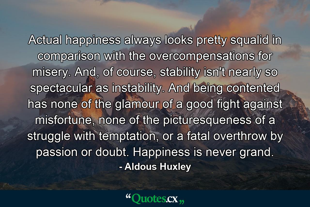 Actual happiness always looks pretty squalid in comparison with the overcompensations for misery. And, of course, stability isn't nearly so spectacular as instability. And being contented has none of the glamour of a good fight against misfortune, none of the picturesqueness of a struggle with temptation, or a fatal overthrow by passion or doubt. Happiness is never grand. - Quote by Aldous Huxley