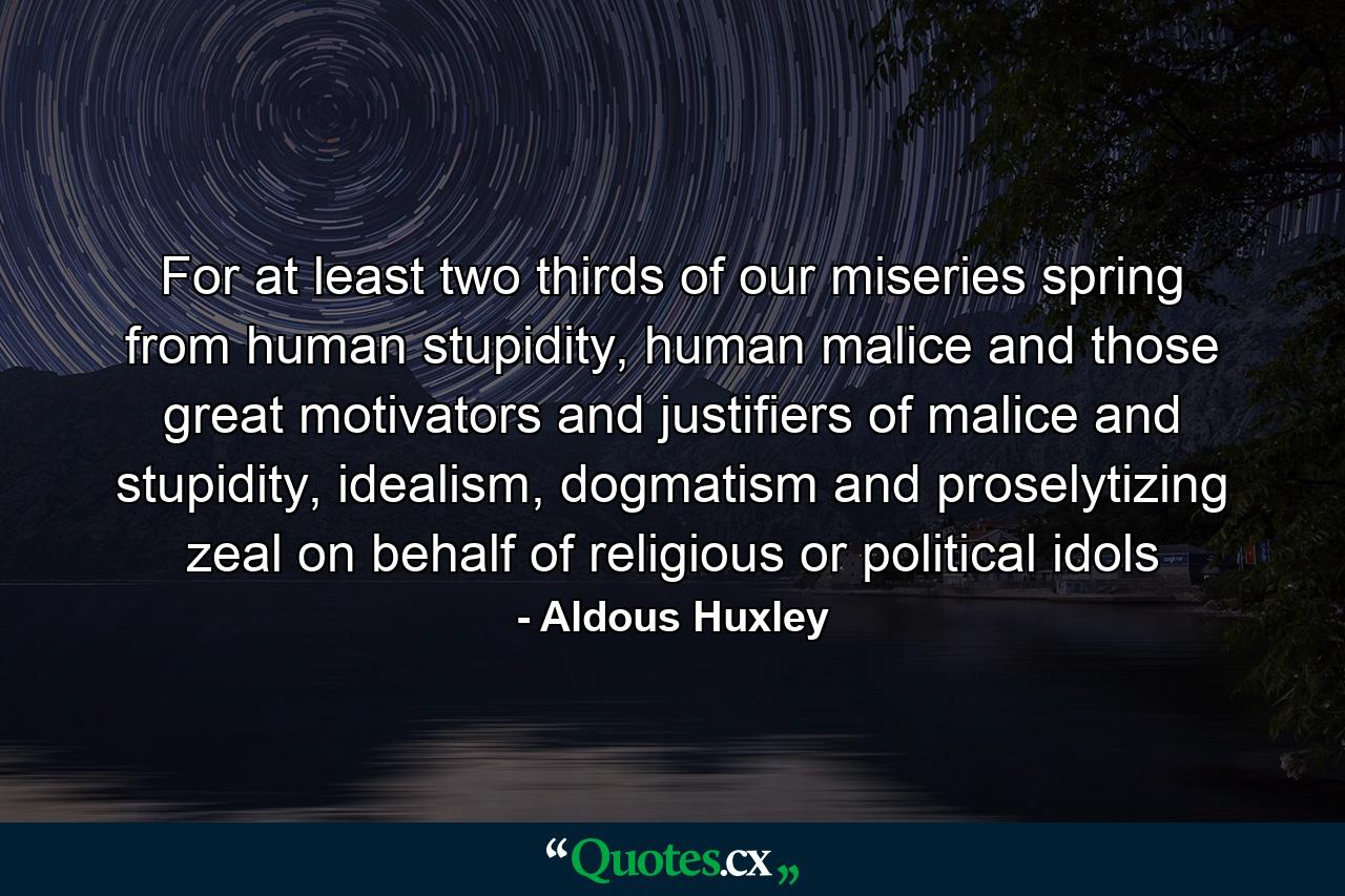 For at least two thirds of our miseries spring from human stupidity, human malice and those great motivators and justifiers of malice and stupidity, idealism, dogmatism and proselytizing zeal on behalf of religious or political idols - Quote by Aldous Huxley