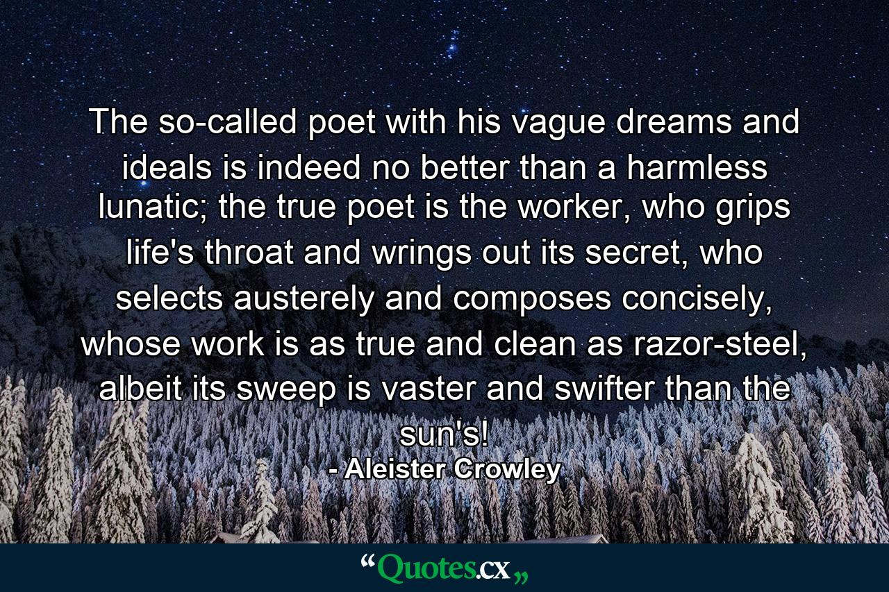 The so-called poet with his vague dreams and ideals is indeed no better than a harmless lunatic; the true poet is the worker, who grips life's throat and wrings out its secret, who selects austerely and composes concisely, whose work is as true and clean as razor-steel, albeit its sweep is vaster and swifter than the sun's! - Quote by Aleister Crowley