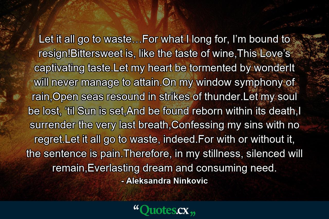 Let it all go to waste…For what I long for, I’m bound to resign!Bittersweet is, like the taste of wine,This Love’s captivating taste.Let my heart be tormented by wonderIt will never manage to attain.On my window symphony of rain,Open seas resound in strikes of thunder.Let my soul be lost, ‘til Sun is set,And be found reborn within its death,I surrender the very last breath,Confessing my sins with no regret.Let it all go to waste, indeed.For with or without it, the sentence is pain.Therefore, in my stillness, silenced will remain,Everlasting dream and consuming need. - Quote by Aleksandra Ninkovic
