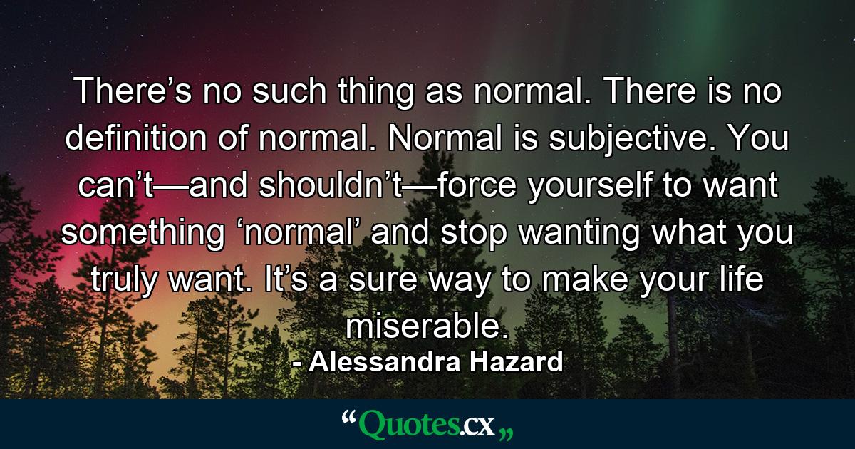 There’s no such thing as normal. There is no definition of normal. Normal is subjective. You can’t—and shouldn’t—force yourself to want something ‘normal’ and stop wanting what you truly want. It’s a sure way to make your life miserable. - Quote by Alessandra Hazard