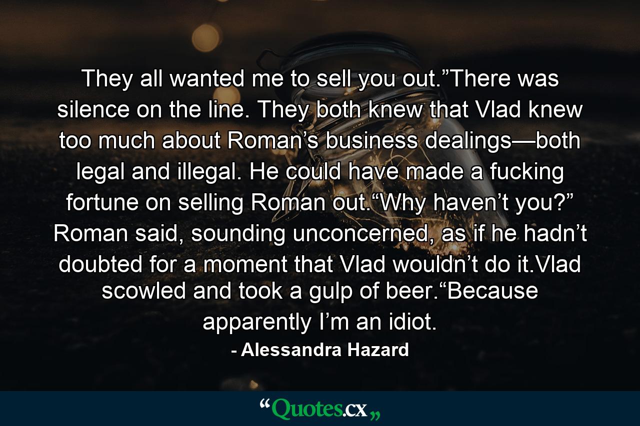 They all wanted me to sell you out.”There was silence on the line. They both knew that Vlad knew too much about Roman’s business dealings—both legal and illegal. He could have made a fucking fortune on selling Roman out.“Why haven’t you?” Roman said, sounding unconcerned, as if he hadn’t doubted for a moment that Vlad wouldn’t do it.Vlad scowled and took a gulp of beer.“Because apparently I’m an idiot. - Quote by Alessandra Hazard