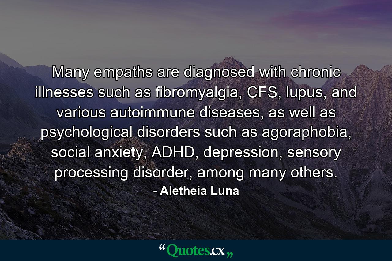 Many empaths are diagnosed with chronic illnesses such as fibromyalgia, CFS, lupus, and various autoimmune diseases, as well as psychological disorders such as agoraphobia, social anxiety, ADHD, depression, sensory processing disorder, among many others. - Quote by Aletheia Luna