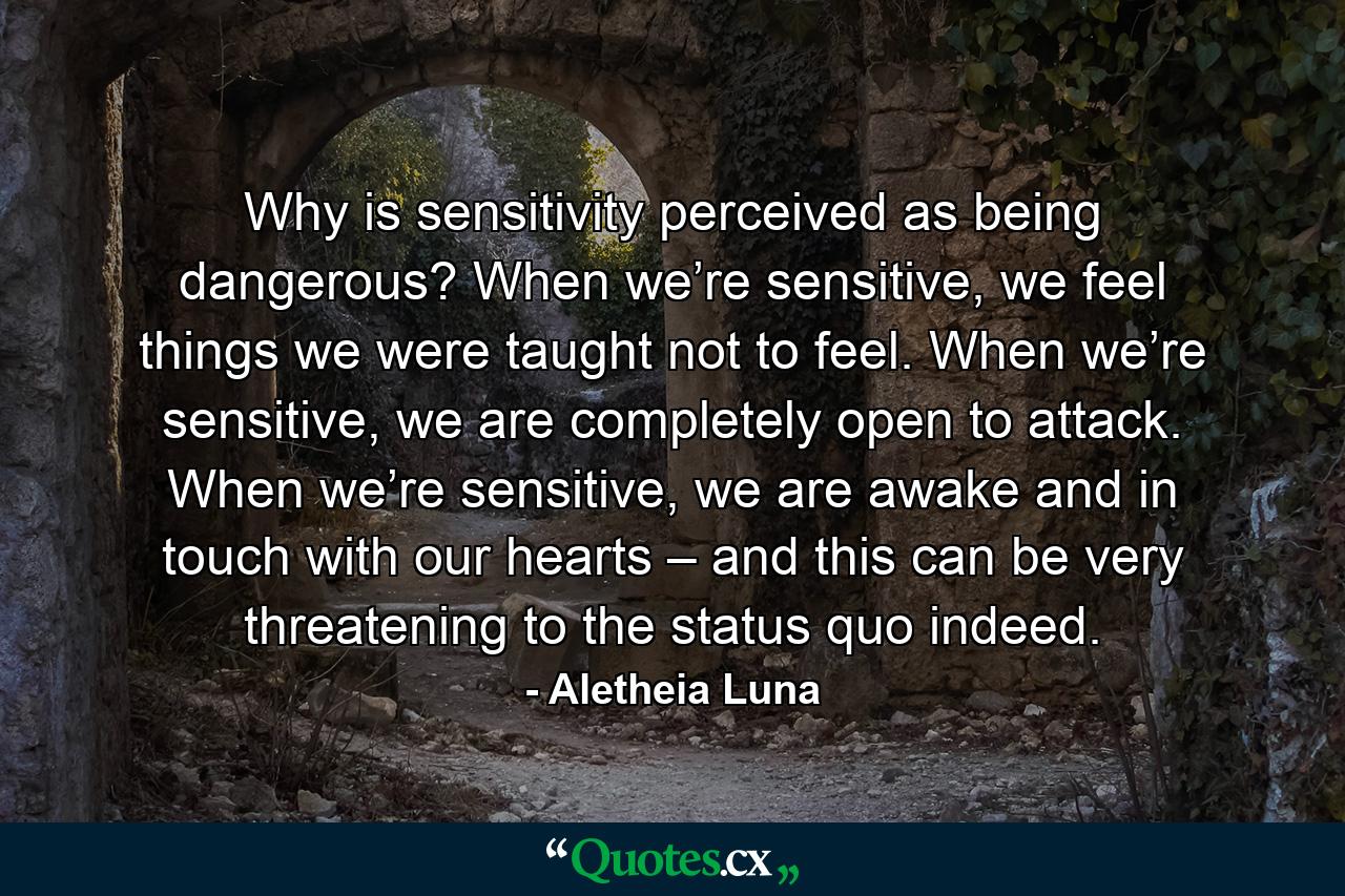 Why is sensitivity perceived as being dangerous? When we’re sensitive, we feel things we were taught not to feel. When we’re sensitive, we are completely open to attack. When we’re sensitive, we are awake and in touch with our hearts – and this can be very threatening to the status quo indeed. - Quote by Aletheia Luna