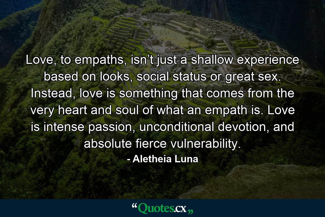 Love, to empaths, isn’t just a shallow experience based on looks, social status or great sex. Instead, love is something that comes from the very heart and soul of what an empath is. Love is intense passion, unconditional devotion, and absolute fierce vulnerability. - Quote by Aletheia Luna