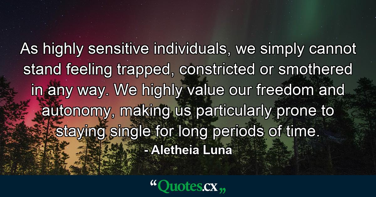 As highly sensitive individuals, we simply cannot stand feeling trapped, constricted or smothered in any way. We highly value our freedom and autonomy, making us particularly prone to staying single for long periods of time. - Quote by Aletheia Luna