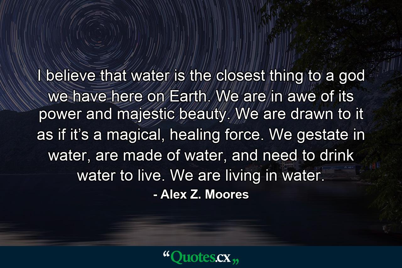 I believe that water is the closest thing to a god we have here on Earth. We are in awe of its power and majestic beauty. We are drawn to it as if it’s a magical, healing force. We gestate in water, are made of water, and need to drink water to live. We are living in water. - Quote by Alex Z. Moores