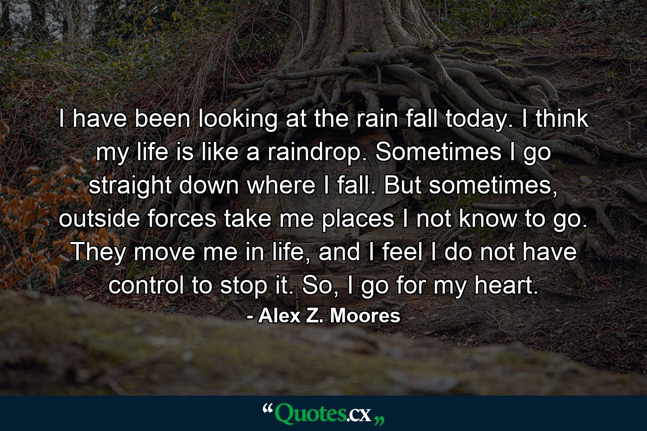 I have been looking at the rain fall today. I think my life is like a raindrop. Sometimes I go straight down where I fall. But sometimes, outside forces take me places I not know to go. They move me in life, and I feel I do not have control to stop it. So, I go for my heart. - Quote by Alex Z. Moores