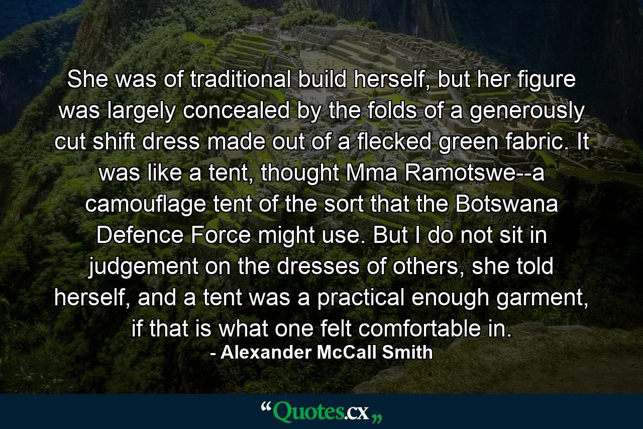 She was of traditional build herself, but her figure was largely concealed by the folds of a generously cut shift dress made out of a flecked green fabric. It was like a tent, thought Mma Ramotswe--a camouflage tent of the sort that the Botswana Defence Force might use. But I do not sit in judgement on the dresses of others, she told herself, and a tent was a practical enough garment, if that is what one felt comfortable in. - Quote by Alexander McCall Smith