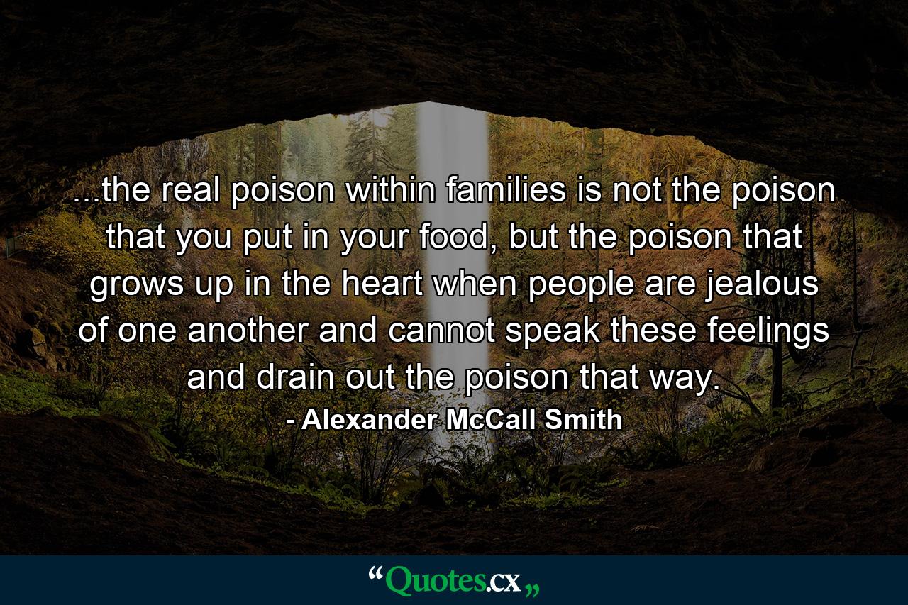 ...the real poison within families is not the poison that you put in your food, but the poison that grows up in the heart when people are jealous of one another and cannot speak these feelings and drain out the poison that way. - Quote by Alexander McCall Smith