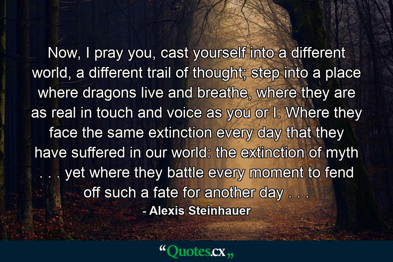 Now, I pray you, cast yourself into a different world, a different trail of thought; step into a place where dragons live and breathe, where they are as real in touch and voice as you or I. Where they face the same extinction every day that they have suffered in our world: the extinction of myth . . . yet where they battle every moment to fend off such a fate for another day . . . - Quote by Alexis Steinhauer