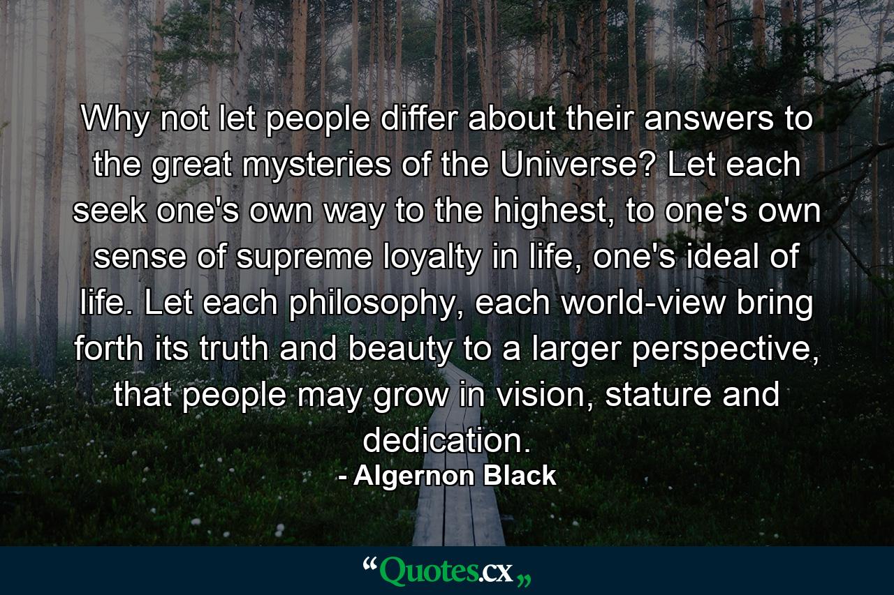 Why not let people differ about their answers to the great mysteries of the Universe? Let each seek one's own way to the highest, to one's own sense of supreme loyalty in life, one's ideal of life. Let each philosophy, each world-view bring forth its truth and beauty to a larger perspective, that people may grow in vision, stature and dedication. - Quote by Algernon Black