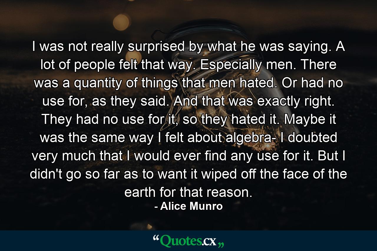 I was not really surprised by what he was saying. A lot of people felt that way. Especially men. There was a quantity of things that men hated. Or had no use for, as they said. And that was exactly right. They had no use for it, so they hated it. Maybe it was the same way I felt about algebra- I doubted very much that I would ever find any use for it. But I didn't go so far as to want it wiped off the face of the earth for that reason. - Quote by Alice Munro