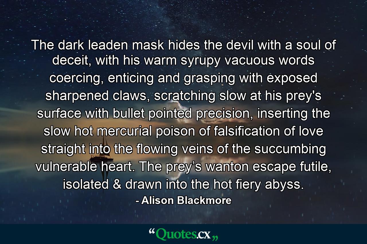 The dark leaden mask hides the devil with a soul of deceit, with his warm syrupy vacuous words coercing, enticing and grasping with exposed sharpened claws, scratching slow at his prey's surface with bullet pointed precision, inserting the slow hot mercurial poison of falsification of love straight into the flowing veins of the succumbing vulnerable heart. The prey’s wanton escape futile, isolated & drawn into the hot fiery abyss. - Quote by Alison Blackmore